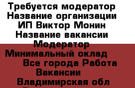 Требуется модератор › Название организации ­ ИП Виктор Монин › Название вакансии ­ Модератор › Минимальный оклад ­ 6 200 - Все города Работа » Вакансии   . Владимирская обл.,Вязниковский р-н